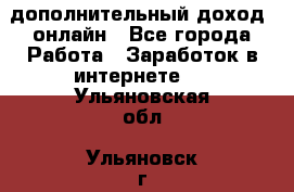 дополнительный доход  онлайн - Все города Работа » Заработок в интернете   . Ульяновская обл.,Ульяновск г.